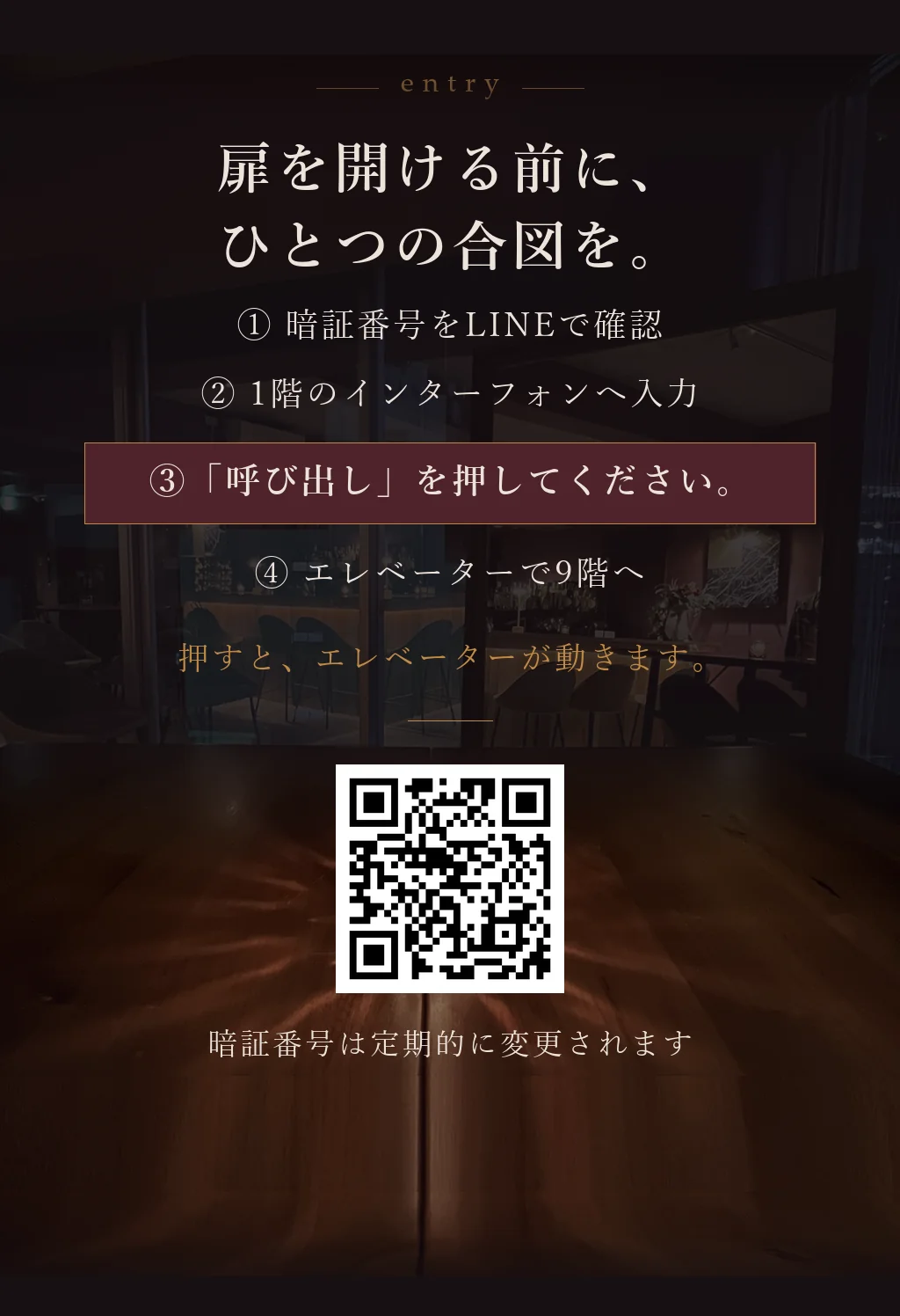 扉を開ける前に、ひとつの合図を。①暗証番号をLINEで確認 ②1階のインターフォンへ入力 ③「呼び出し」を押してください（押すとエレベーターが動きます） ④エレベーターで9階へ。暗証番号は定期的に変更されます。